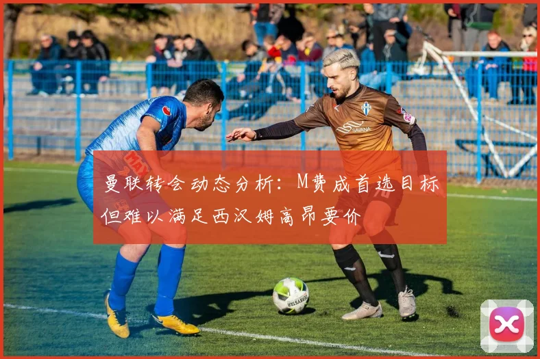 曼联转会动态分析：M费成首选目标但难以满足西汉姆高昂要价