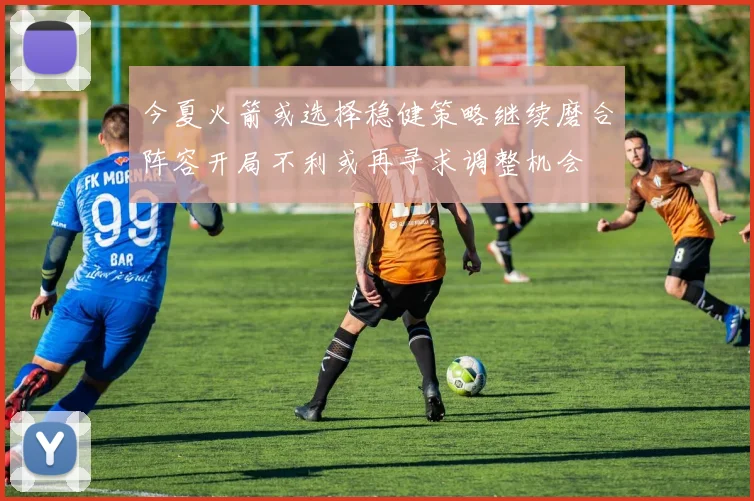 今夏火箭或选择稳健策略继续磨合阵容开局不利或再寻求调整机会