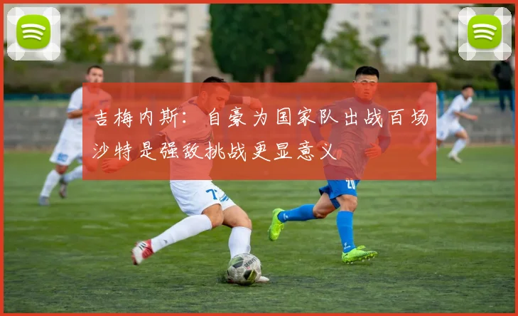 吉梅内斯：自豪为国家队出战百场沙特是强敌挑战更显意义