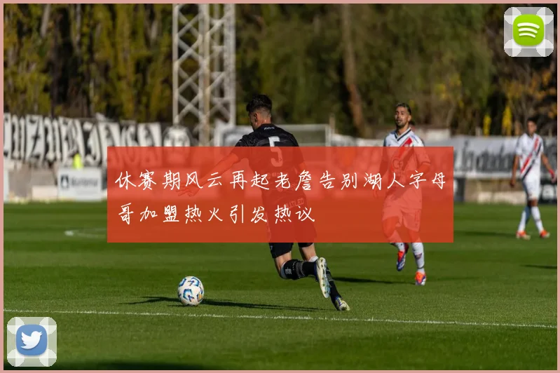 休赛期风云再起老詹告别湖人字母哥加盟热火引发热议