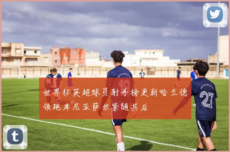 世界杯英超球员射手榜更新哈兰德领跑库尼亚萨尔紧随其后