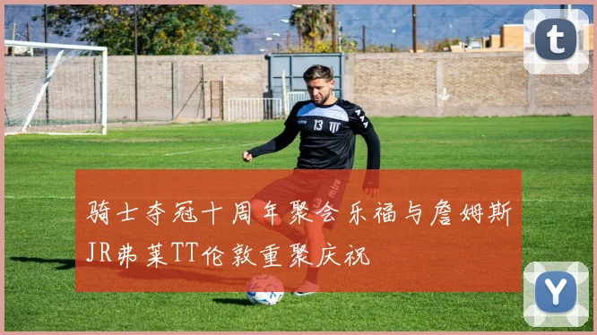 骑士夺冠十周年聚会乐福与詹姆斯JR弗莱TT伦敦重聚庆祝